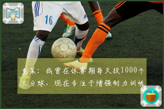 克莱：我曾在休赛期每天投1000个三分球，现在专注于增强耐力训练