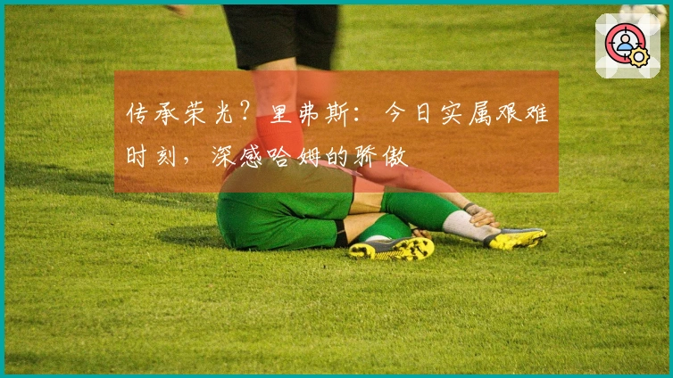 传承荣光？里弗斯：今日实属艰难时刻，深感哈姆的骄傲