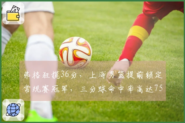 弗格狂揽36分，上海男篮提前锁定常规赛冠军，三分球命中率高达75%
