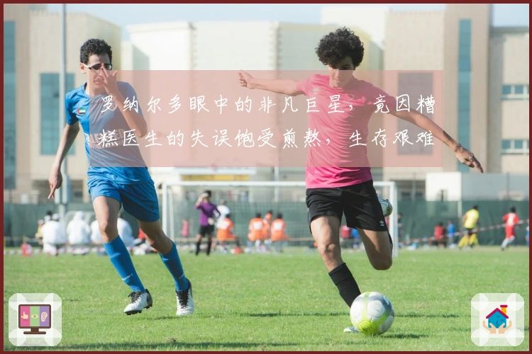 罗纳尔多眼中的非凡巨星，竟因糟糕医生的失误饱受煎熬，生存艰难。
