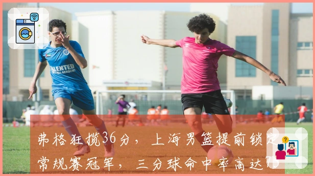 弗格狂揽36分，上海男篮提前锁定常规赛冠军，三分球命中率高达75%