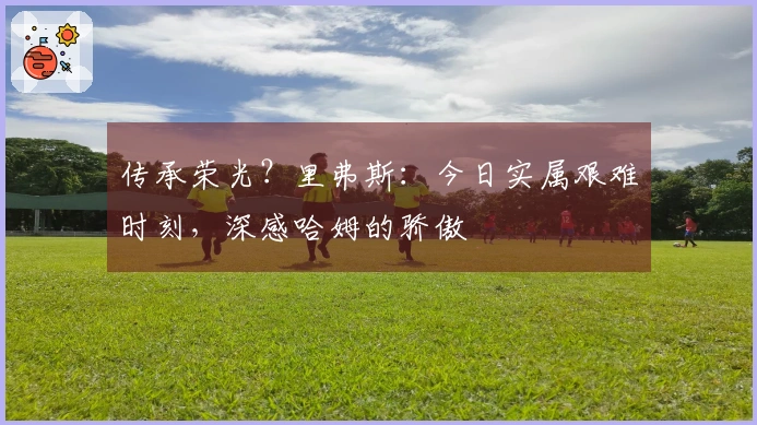 传承荣光？里弗斯：今日实属艰难时刻，深感哈姆的骄傲