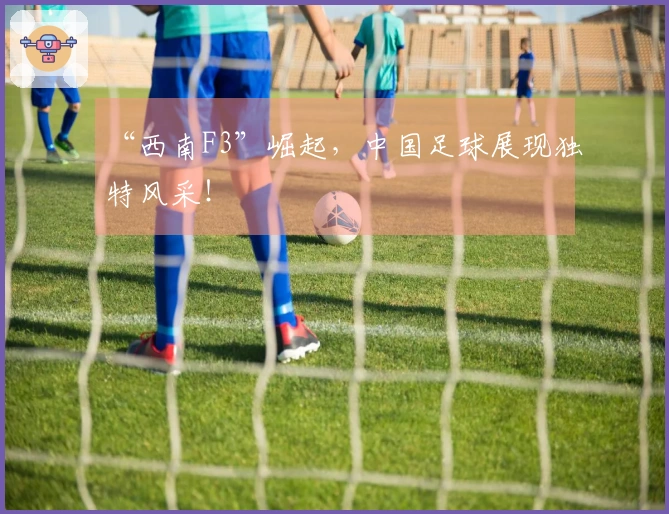 “西南F3”崛起，中国足球展现独特风采！