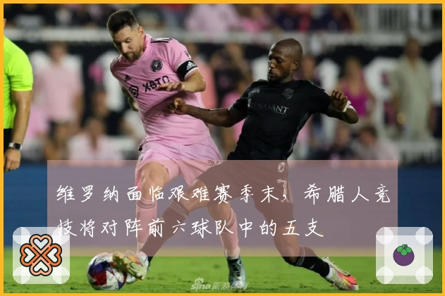 维罗纳面临艰难赛季末，希腊人竞技将对阵前六球队中的五支