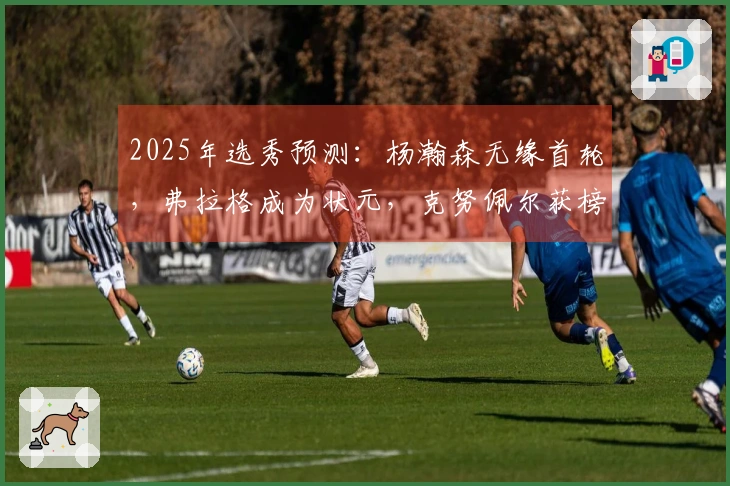 2025年选秀预测：杨瀚森无缘首轮，弗拉格成为状元，克努佩尔获榜眼